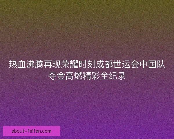 热血沸腾再现荣耀时刻成都世运会中国队夺金高燃精彩全纪录